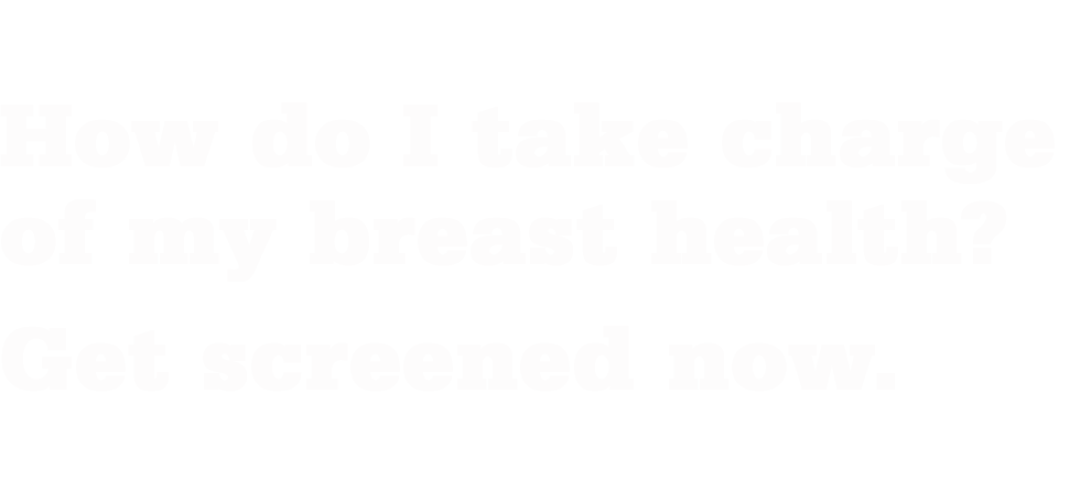 How do I takecharge of my breast health? Get screened now. 